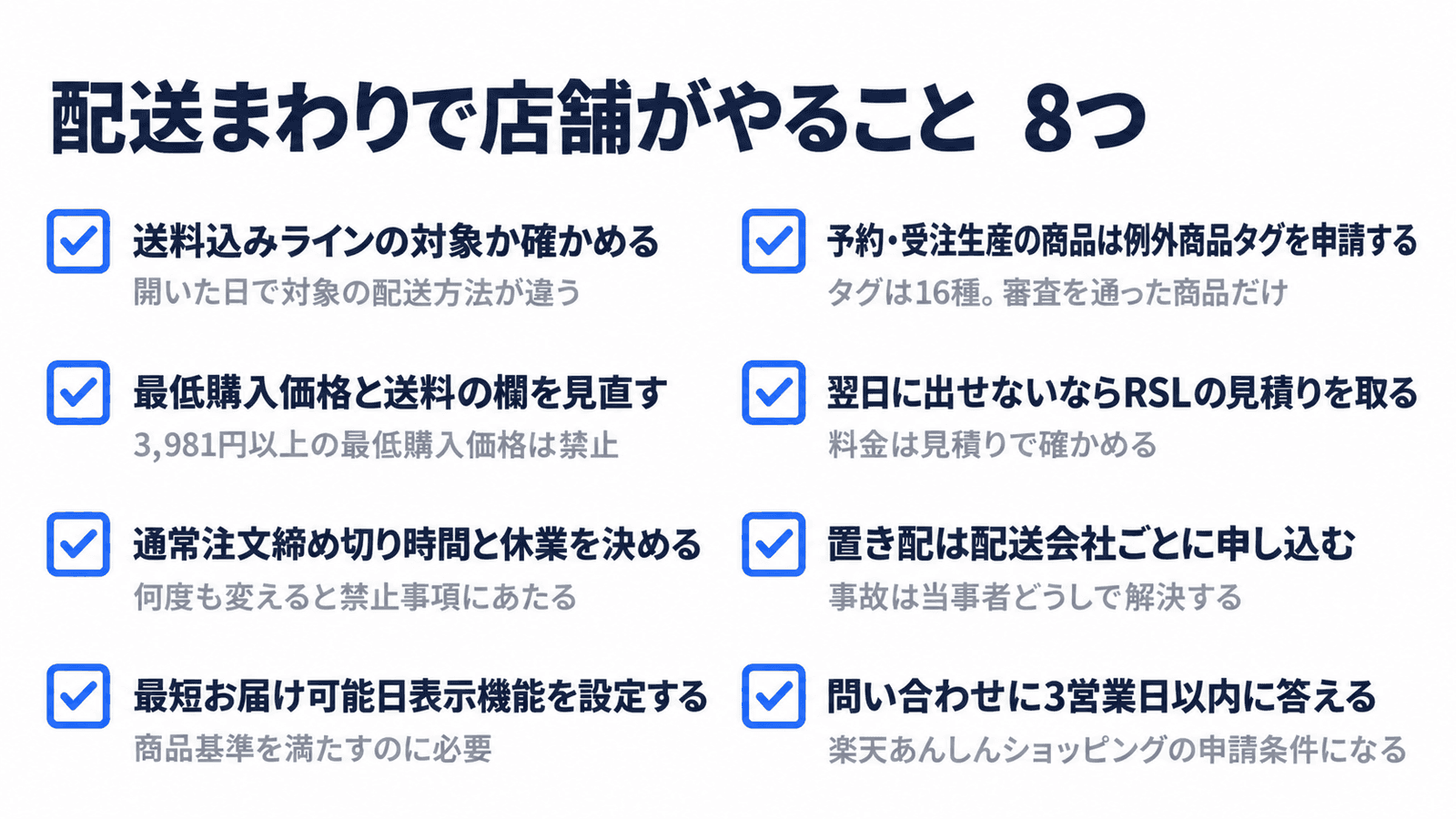 配送まわりで店舗がやること8つ。送料込みラインの対象か確かめる、最低購入価格と送料の欄を見直す、通常注文締め切り時間と休業を決める、最短お届け可能日表示機能を設定する、予約・受注生産の商品は例外商品タグを申請する、翌日に出せないならRSLの見積りを取る、置き配は配送会社ごとに申し込む、問い合わせに3営業日以内に答える